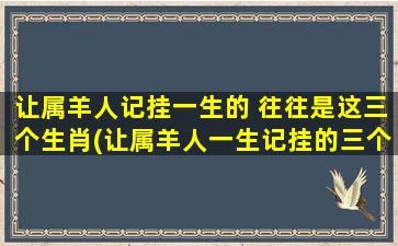 让属羊人记挂一生的 往往是这三个生肖(让属羊人一生记挂的三个生肖，你考虑过吗？)